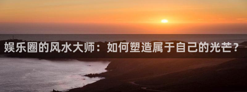 7790cnm必发集团下截：娱乐圈的风水大师：如何塑造属于自己的光芒？