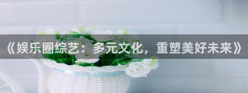 6690必发集团下载：《娱乐圈综艺：多元文化，重塑美好未来》