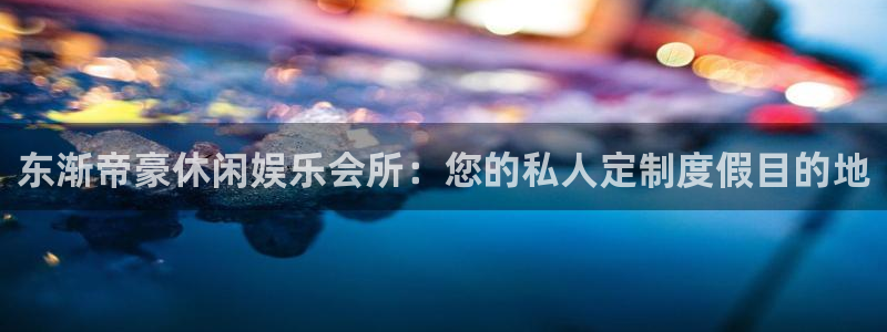 7790必发集团app：东渐帝豪休闲娱乐会所：您的私人定制度假目的地