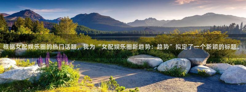 6690必发集团下载：根据女配娱乐圈的热门话题，我为“女配娱乐圈新趋势：趋势”拟定了一个新颖的标题。