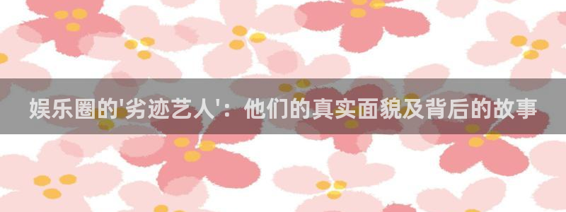 7790必发集团官网：娱乐圈的\'劣迹艺人\'：他们的真实面貌及背后的故事
