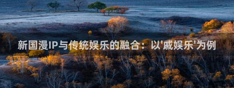 7790必发集团官网：新国漫IP与传统娱乐的融合：以\'戚娱乐\'为例