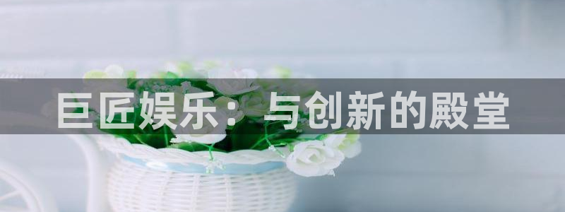 必发集团app下载：巨匠娱乐：与创新的殿堂